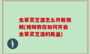 虫草灵芝酒怎么开瓶视频(视频教你如何开启虫草灵芝酒的瓶盖)
