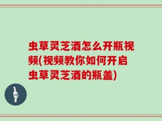 虫草灵芝酒怎么开瓶视频(视频教你如何开启虫草灵芝酒的瓶盖)