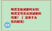喝灵芝能减肥吗女性(喝灵芝可否达到减肥的效果？ – 适用于女性的解答)