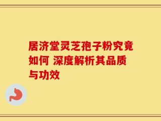 居济堂灵芝孢子粉究竟如何 深度解析其品质与功效