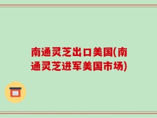 南通灵芝出口美国(南通灵芝进军美国市场)