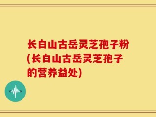 长白山古岳灵芝孢子粉(长白山古岳灵芝孢子的营养益处)