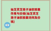 仙芝灵芝孢子油软胶囊作用与价格(仙芝灵芝孢子油软胶囊功效及价钱)