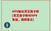 HPV能吃灵芝孢子粉(灵芝孢子粉对HPV有益，调研显示)