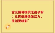 宝元德葛根灵芝孢子粉:让你倍感焕发活力,生活更精彩”