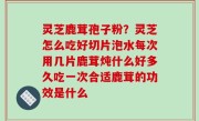 灵芝鹿茸孢子粉？灵芝怎么吃好切片泡水每次用几片鹿茸炖什么好多久吃一次合适鹿茸的功效是什么