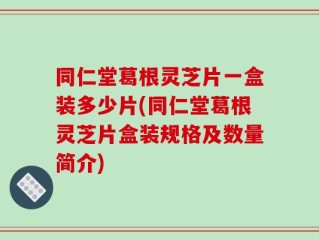 同仁堂葛根灵芝片一盒装多少片(同仁堂葛根灵芝片盒装规格及数量简介)