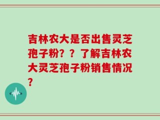 吉林农大是否出售灵芝孢子粉？？了解吉林农大灵芝孢子粉销售情况？
