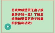 总统牌破壁灵芝孢子胶囊多少钱一盒？了解总统牌破壁灵芝孢子胶囊的价格和功效？