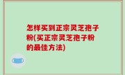 怎样买到正宗灵芝孢子粉(买正宗灵芝孢子粉的最佳方法)