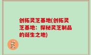 创拓灵芝基地(创拓灵芝基地：探秘灵芝制品的诞生之地)