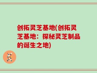 创拓灵芝基地(创拓灵芝基地：探秘灵芝制品的诞生之地)
