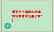 灵芝孢子油怎么处理(如何制备灵芝孢子油？)