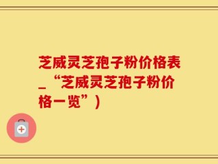 芝威灵芝孢子粉价格表_“芝威灵芝孢子粉价格一览”)