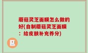 蘑菇灵芝面膜怎么做的好(自制蘑菇灵芝面膜：给皮肤补充养分)