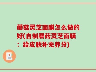 蘑菇灵芝面膜怎么做的好(自制蘑菇灵芝面膜：给皮肤补充养分)