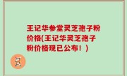 王记华参堂灵芝孢子粉价格(王记华灵芝孢子粉价格现已公布！)