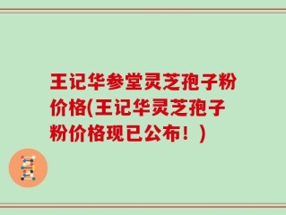 王记华参堂灵芝孢子粉价格(王记华灵芝孢子粉价格现已公布！)