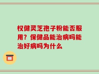 权健灵芝孢子粉能否服用？保健品能治病吗能治好病吗为什么