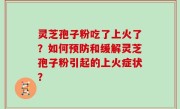 灵芝孢子粉吃了上火了？如何预防和缓解灵芝孢子粉引起的上火症状？