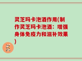 灵芝玛卡泡酒作用(制作灵芝玛卡泡酒：增强身体免疫力和滋补效果)