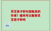 灵芝孢子粉对尿酸高的作用？痛风可以服用灵芝孢子粉吗