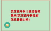 灵芝孢子粉対脑溜有效果吗(灵芝孢子粉能有效改善脑力吗)