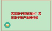 灵芝孢子标签设计？灵芝孢子粉产地排行榜