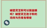 破壁灵芝粉可以做面膜吗？破壁灵芝孢子粉的功效与作用有哪些