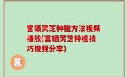 富硒灵芝种植方法视频播放(富硒灵芝种植技巧视频分享)