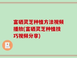富硒灵芝种植方法视频播放(富硒灵芝种植技巧视频分享)