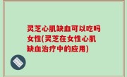 灵芝心肌缺血可以吃吗女性(灵芝在女性心肌缺血治疗中的应用)
