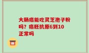 大肠癌能吃灵芝孢子粉吗？癌胚抗原6到10正常吗
