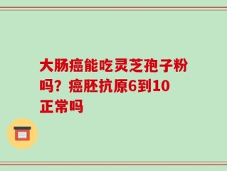 大肠癌能吃灵芝孢子粉吗？癌胚抗原6到10正常吗