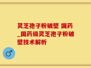 灵芝孢子粉破壁 国药_国药级灵芝孢子粉破壁技术解析