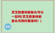 灵芝胶囊和解郁丸可以一起吗(灵芝胶囊和解郁丸可同时服用吗？)