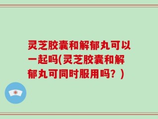 灵芝胶囊和解郁丸可以一起吗(灵芝胶囊和解郁丸可同时服用吗？)