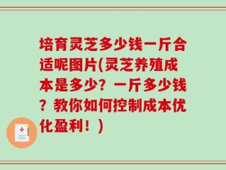 培育灵芝多少钱一斤合适呢图片(灵芝养殖成本是多少？一斤多少钱？教你如何控制成本优化盈利！)