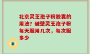 北京灵芝孢子粉胶囊的用法？破壁灵芝孢子粉每天服用几次，每次服多少