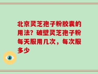 北京灵芝孢子粉胶囊的用法？破壁灵芝孢子粉每天服用几次，每次服多少