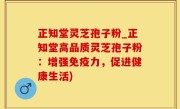 正知堂灵芝孢子粉_正知堂高品质灵芝孢子粉：增强免疫力，促进健康生活)