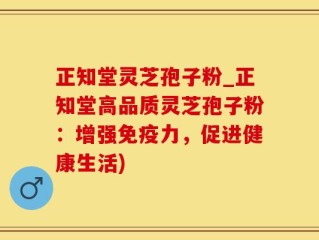 正知堂灵芝孢子粉_正知堂高品质灵芝孢子粉：增强免疫力，促进健康生活)