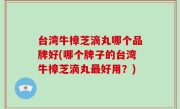 台湾牛樟芝滴丸哪个品牌好(哪个牌子的台湾牛樟芝滴丸最好用？)