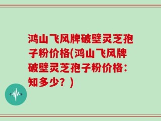 鸿山飞风牌破壁灵芝孢子粉价格(鸿山飞风牌破壁灵芝孢子粉价格：知多少？)