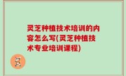 灵芝种植技术培训的内容怎么写(灵芝种植技术专业培训课程)