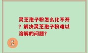 灵芝孢子粉怎么化不开？解决灵芝孢子粉难以溶解的问题？