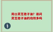 周口灵芝孢子油？请问灵芝孢子油的功效多吗