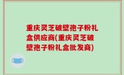 重庆灵芝破壁孢子粉礼盒供应商(重庆灵芝破壁孢子粉礼盒批发商)