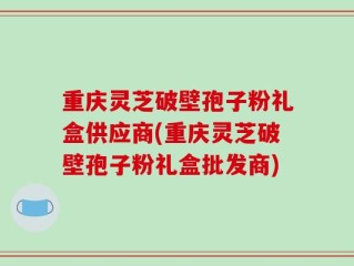 重庆灵芝破壁孢子粉礼盒供应商(重庆灵芝破壁孢子粉礼盒批发商)