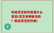 作用灵芝的作用是什么意思(灵芝有哪些功效？概述灵芝的作用)